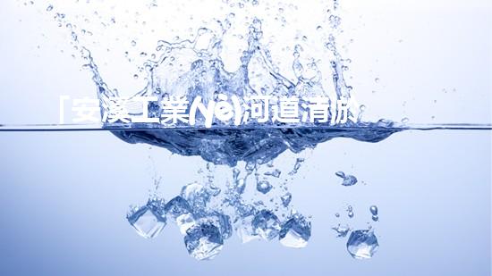 「安溪工業(yè)河道清淤計劃：解放河道、保護環(huán)境、促進發(fā)展」